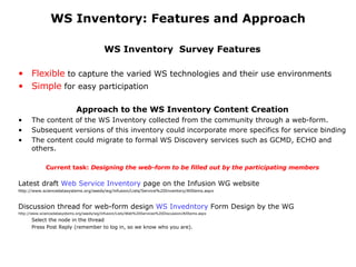 WS Inventory: Features and Approach WS Inventory  Survey Features Flexible  to capture the varied WS technologies and their use environments Simple  for easy participation  Approach to the WS Inventory Content Creation The content of the WS Inventory collected from the community through a web-form. Subsequent versions of this inventory could incorporate more specifics for service binding The content could migrate to formal WS Discovery services such as GCMD, ECHO and others.  Current task:  Designing the web-form to be filled out by the participating members Latest draft  Web Service Inventory  page on the Infusion WG website http://www.sciencedatasystems.org/seeds/wg/infusion/Lists/Service%20Inventory/AllItems.aspx Discussion thread for web-form design  WS  Invedntory  Form Design  by the WG http://www.sciencedatasystems.org/seeds/wg/infusion/Lists/Web%20Services%20Discussion/AllItems.aspx Select the node in the thread  Press Post Reply (remember to log in, so we know who you are).  
