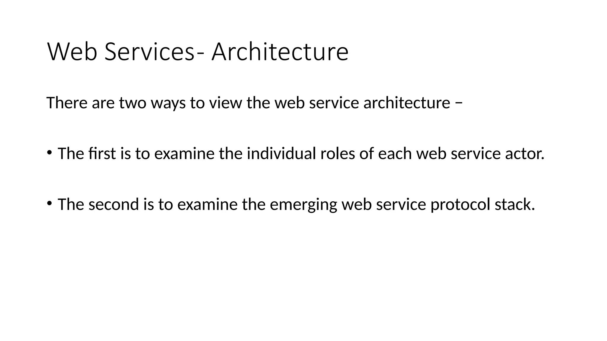 Web Services- Architecture
There are two ways to view the web service architecture −
• The first is to examine the individual roles of each web service actor.
• The second is to examine the emerging web service protocol stack.
 