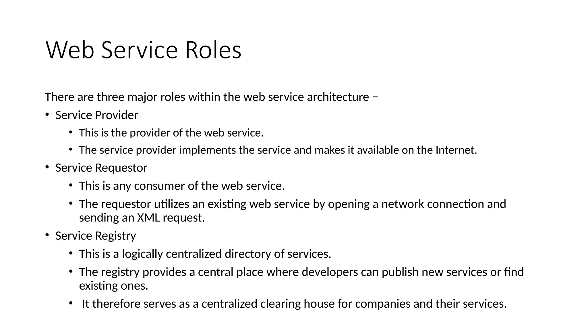 Web Service Roles
There are three major roles within the web service architecture −
• Service Provider
• This is the provider of the web service.
• The service provider implements the service and makes it available on the Internet.
• Service Requestor
• This is any consumer of the web service.
• The requestor utilizes an existing web service by opening a network connection and
sending an XML request.
• Service Registry
• This is a logically centralized directory of services.
• The registry provides a central place where developers can publish new services or find
existing ones.
• It therefore serves as a centralized clearing house for companies and their services.
 
