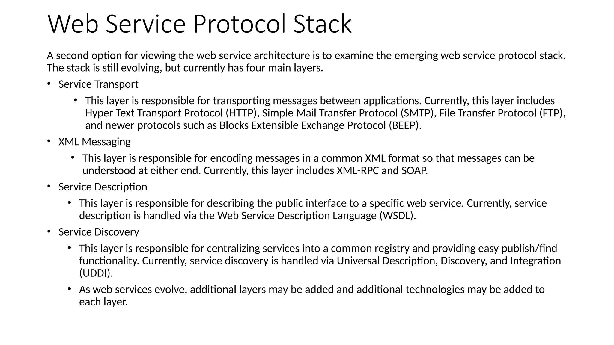 Web Service Protocol Stack
A second option for viewing the web service architecture is to examine the emerging web service protocol stack.
The stack is still evolving, but currently has four main layers.
• Service Transport
• This layer is responsible for transporting messages between applications. Currently, this layer includes
Hyper Text Transport Protocol (HTTP), Simple Mail Transfer Protocol (SMTP), File Transfer Protocol (FTP),
and newer protocols such as Blocks Extensible Exchange Protocol (BEEP).
• XML Messaging
• This layer is responsible for encoding messages in a common XML format so that messages can be
understood at either end. Currently, this layer includes XML-RPC and SOAP.
• Service Description
• This layer is responsible for describing the public interface to a specific web service. Currently, service
description is handled via the Web Service Description Language (WSDL).
• Service Discovery
• This layer is responsible for centralizing services into a common registry and providing easy publish/find
functionality. Currently, service discovery is handled via Universal Description, Discovery, and Integration
(UDDI).
• As web services evolve, additional layers may be added and additional technologies may be added to
each layer.
 