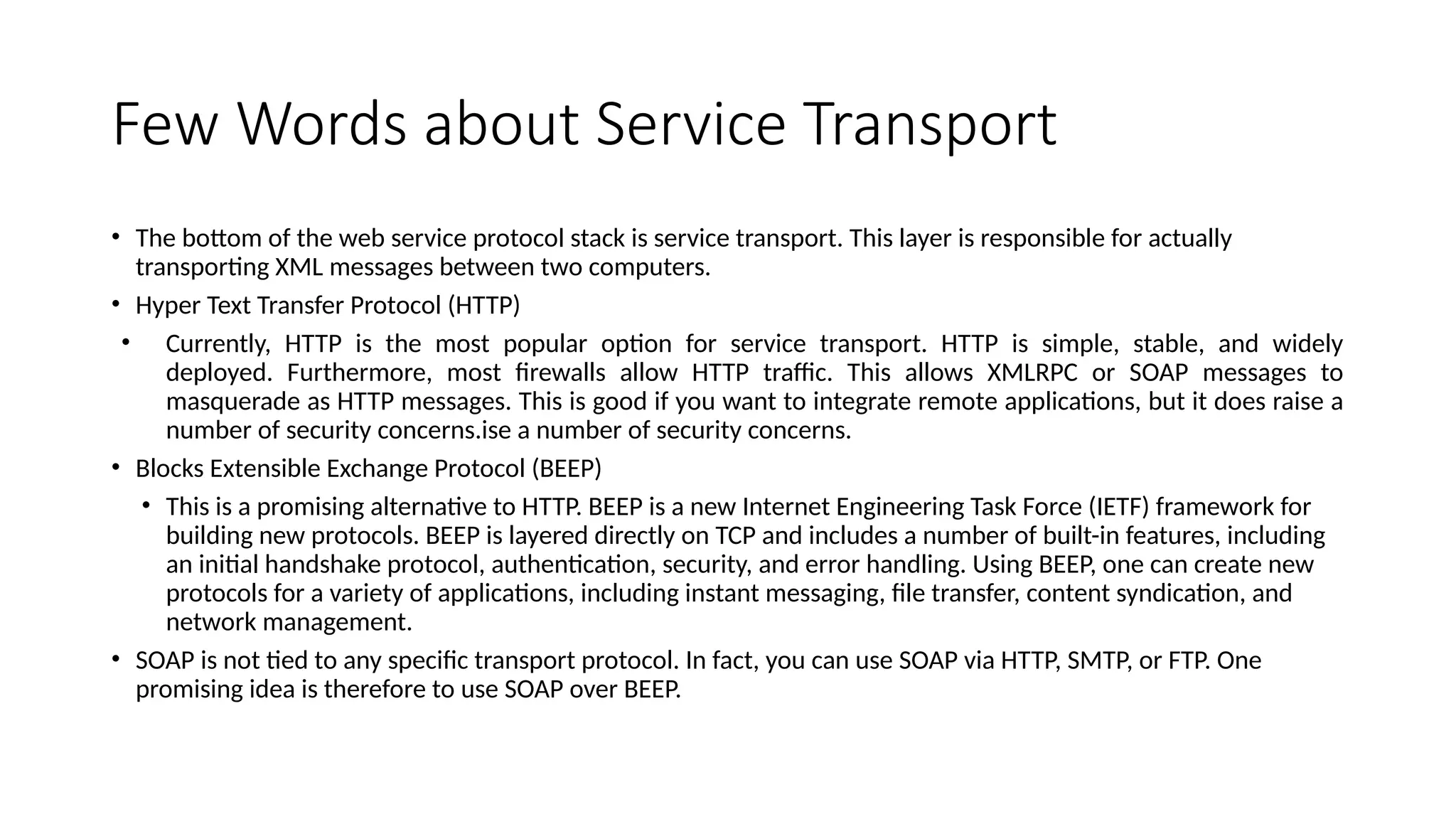 Few Words about Service Transport
• The bottom of the web service protocol stack is service transport. This layer is responsible for actually
transporting XML messages between two computers.
• Hyper Text Transfer Protocol (HTTP)
• Currently, HTTP is the most popular option for service transport. HTTP is simple, stable, and widely
deployed. Furthermore, most firewalls allow HTTP traffic. This allows XMLRPC or SOAP messages to
masquerade as HTTP messages. This is good if you want to integrate remote applications, but it does raise a
number of security concerns.ise a number of security concerns.
• Blocks Extensible Exchange Protocol (BEEP)
• This is a promising alternative to HTTP. BEEP is a new Internet Engineering Task Force (IETF) framework for
building new protocols. BEEP is layered directly on TCP and includes a number of built-in features, including
an initial handshake protocol, authentication, security, and error handling. Using BEEP, one can create new
protocols for a variety of applications, including instant messaging, file transfer, content syndication, and
network management.
• SOAP is not tied to any specific transport protocol. In fact, you can use SOAP via HTTP, SMTP, or FTP. One
promising idea is therefore to use SOAP over BEEP.
 