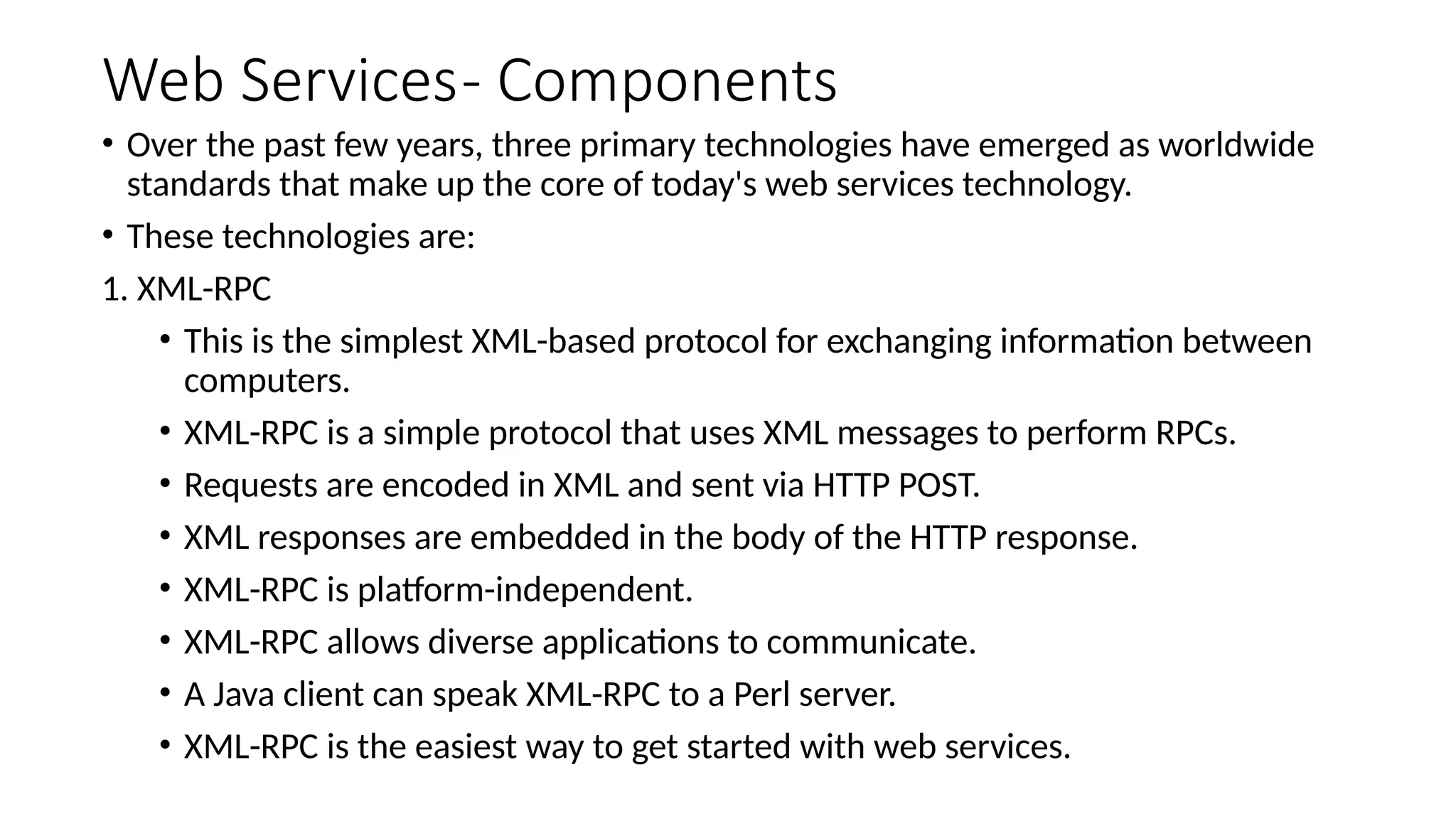Web Services- Components
• Over the past few years, three primary technologies have emerged as worldwide
standards that make up the core of today's web services technology.
• These technologies are:
1. XML-RPC
• This is the simplest XML-based protocol for exchanging information between
computers.
• XML-RPC is a simple protocol that uses XML messages to perform RPCs.
• Requests are encoded in XML and sent via HTTP POST.
• XML responses are embedded in the body of the HTTP response.
• XML-RPC is platform-independent.
• XML-RPC allows diverse applications to communicate.
• A Java client can speak XML-RPC to a Perl server.
• XML-RPC is the easiest way to get started with web services.
 