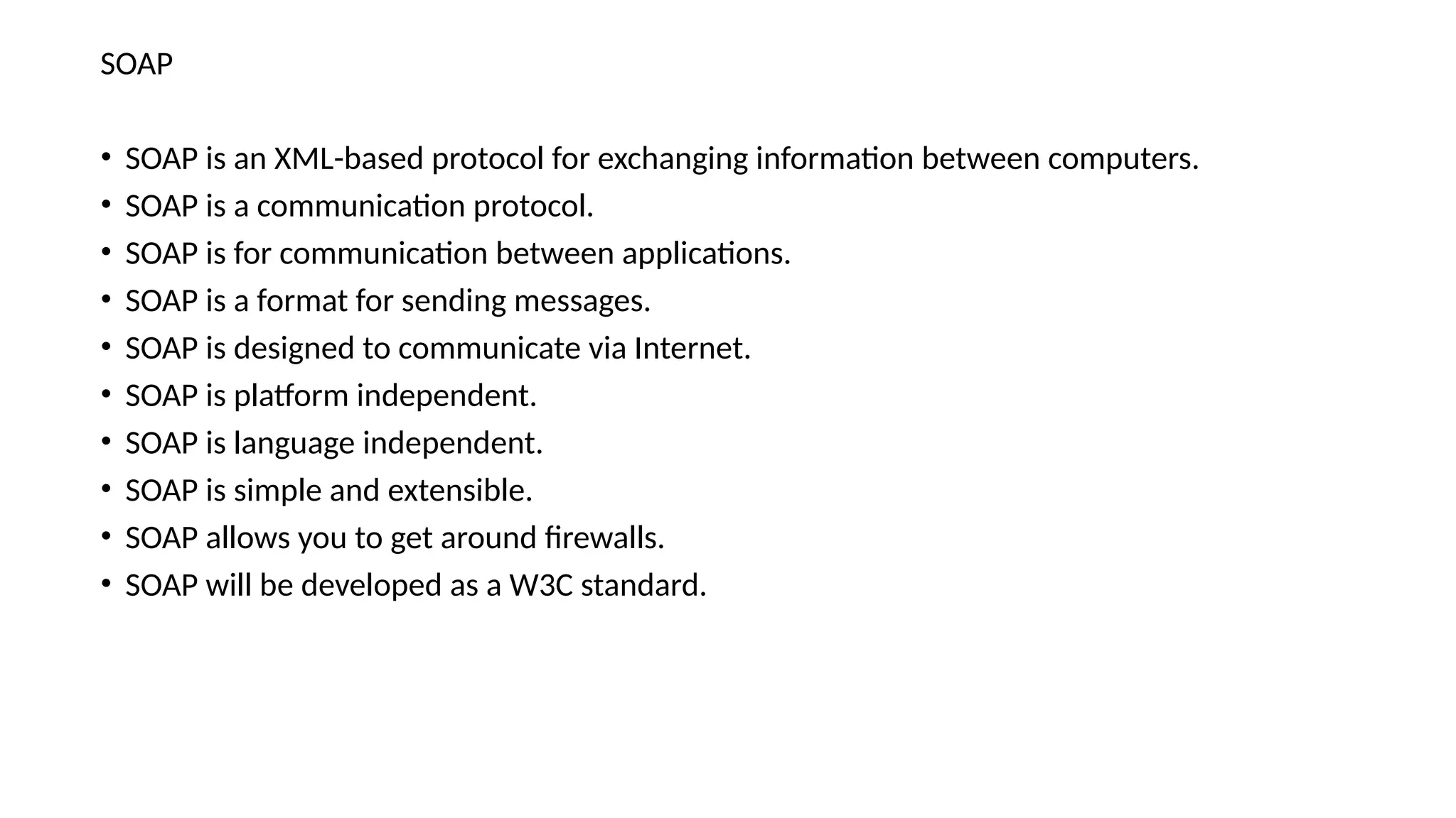 SOAP
• SOAP is an XML-based protocol for exchanging information between computers.
• SOAP is a communication protocol.
• SOAP is for communication between applications.
• SOAP is a format for sending messages.
• SOAP is designed to communicate via Internet.
• SOAP is platform independent.
• SOAP is language independent.
• SOAP is simple and extensible.
• SOAP allows you to get around firewalls.
• SOAP will be developed as a W3C standard.
 