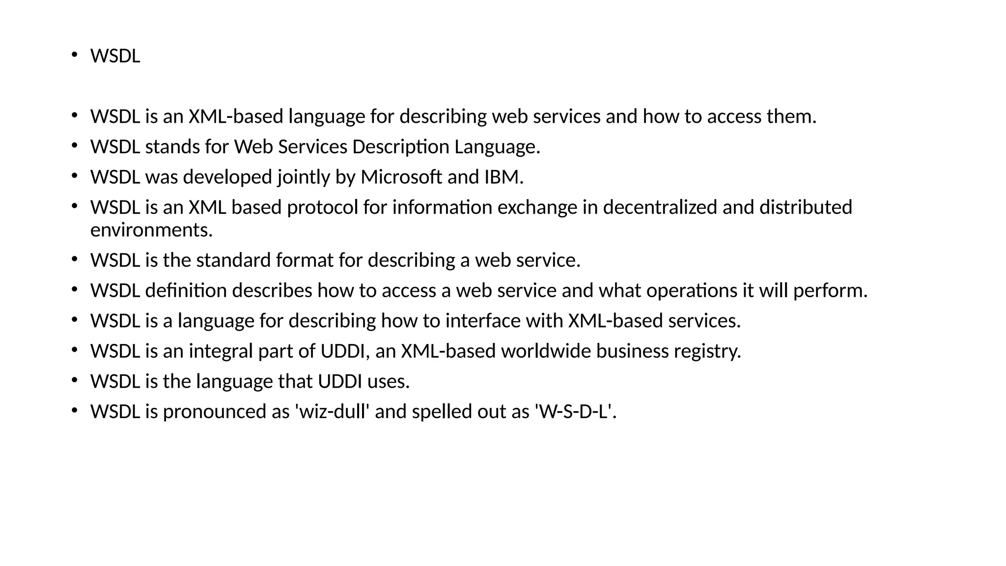 • WSDL
• WSDL is an XML-based language for describing web services and how to access them.
• WSDL stands for Web Services Description Language.
• WSDL was developed jointly by Microsoft and IBM.
• WSDL is an XML based protocol for information exchange in decentralized and distributed
environments.
• WSDL is the standard format for describing a web service.
• WSDL definition describes how to access a web service and what operations it will perform.
• WSDL is a language for describing how to interface with XML-based services.
• WSDL is an integral part of UDDI, an XML-based worldwide business registry.
• WSDL is the language that UDDI uses.
• WSDL is pronounced as 'wiz-dull' and spelled out as 'W-S-D-L'.
 