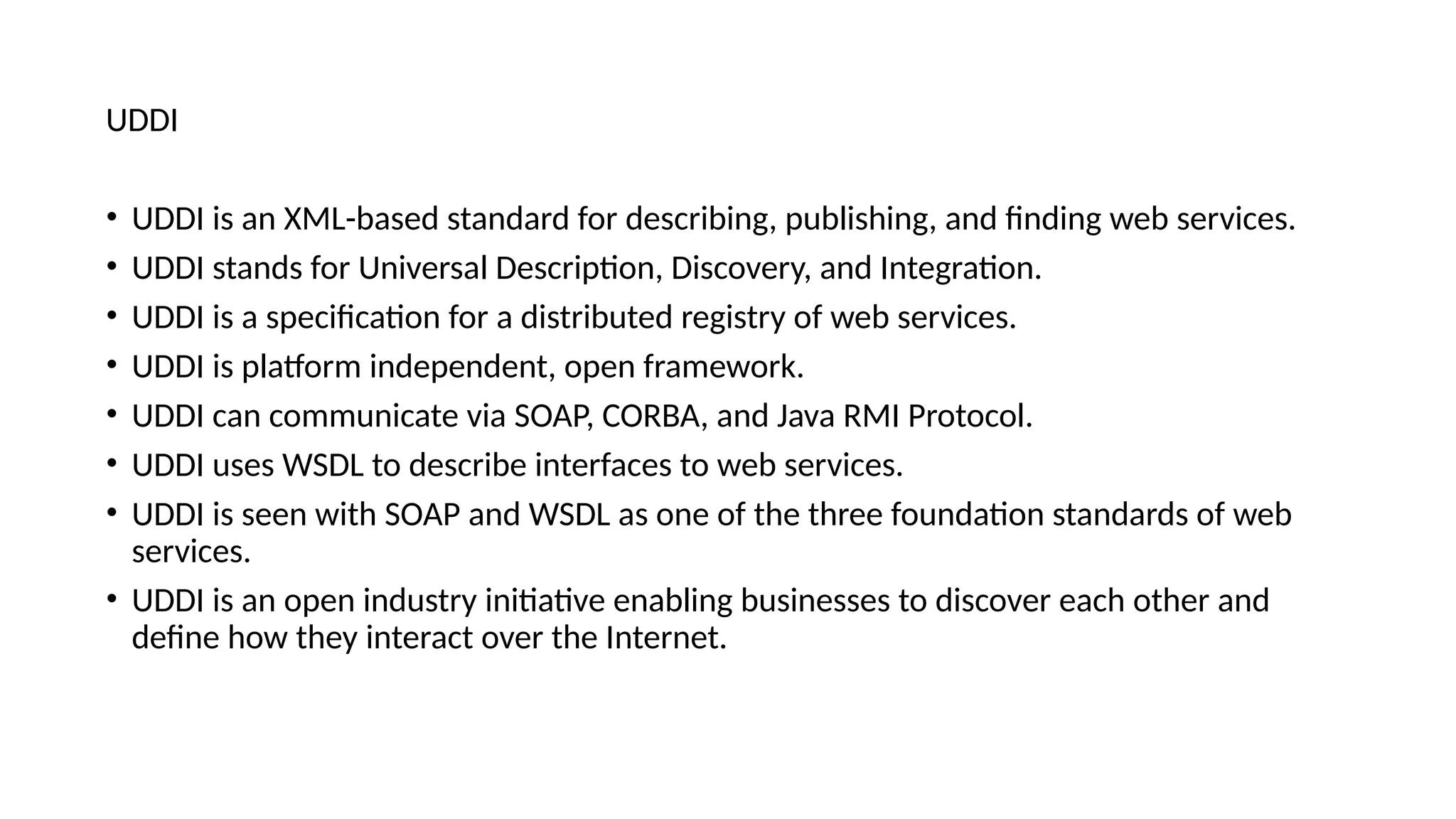 UDDI
• UDDI is an XML-based standard for describing, publishing, and finding web services.
• UDDI stands for Universal Description, Discovery, and Integration.
• UDDI is a specification for a distributed registry of web services.
• UDDI is platform independent, open framework.
• UDDI can communicate via SOAP, CORBA, and Java RMI Protocol.
• UDDI uses WSDL to describe interfaces to web services.
• UDDI is seen with SOAP and WSDL as one of the three foundation standards of web
services.
• UDDI is an open industry initiative enabling businesses to discover each other and
define how they interact over the Internet.
 