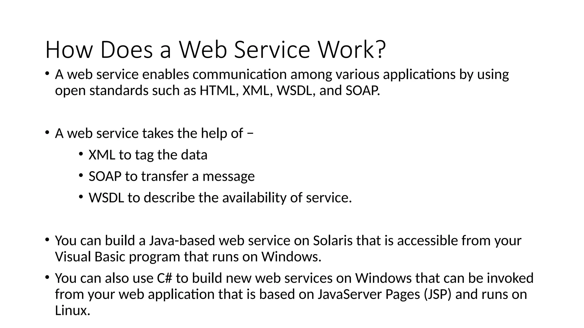 How Does a Web Service Work?
• A web service enables communication among various applications by using
open standards such as HTML, XML, WSDL, and SOAP.
• A web service takes the help of −
• XML to tag the data
• SOAP to transfer a message
• WSDL to describe the availability of service.
• You can build a Java-based web service on Solaris that is accessible from your
Visual Basic program that runs on Windows.
• You can also use C# to build new web services on Windows that can be invoked
from your web application that is based on JavaServer Pages (JSP) and runs on
Linux.
 