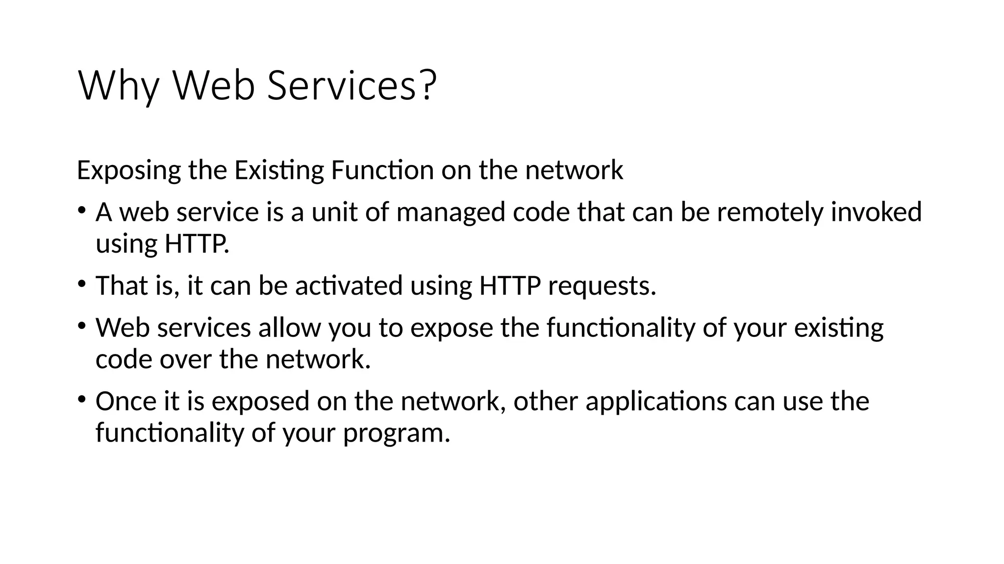 Why Web Services?
Exposing the Existing Function on the network
• A web service is a unit of managed code that can be remotely invoked
using HTTP.
• That is, it can be activated using HTTP requests.
• Web services allow you to expose the functionality of your existing
code over the network.
• Once it is exposed on the network, other applications can use the
functionality of your program.
 
