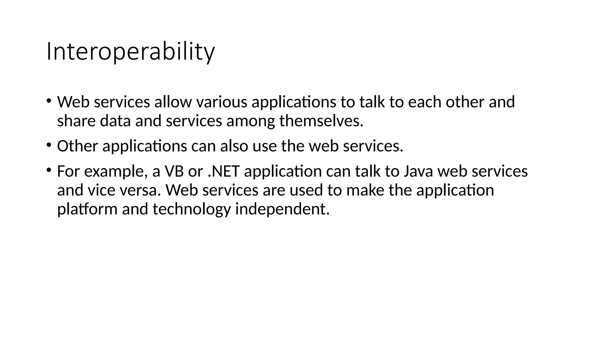 Interoperability
• Web services allow various applications to talk to each other and
share data and services among themselves.
• Other applications can also use the web services.
• For example, a VB or .NET application can talk to Java web services
and vice versa. Web services are used to make the application
platform and technology independent.
 