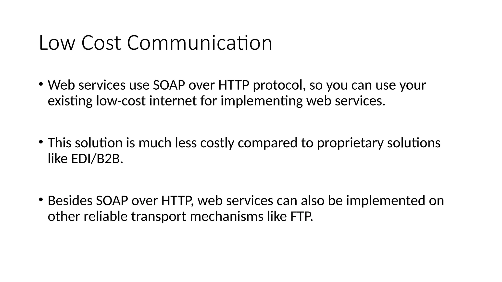 Low Cost Communication
• Web services use SOAP over HTTP protocol, so you can use your
existing low-cost internet for implementing web services.
• This solution is much less costly compared to proprietary solutions
like EDI/B2B.
• Besides SOAP over HTTP, web services can also be implemented on
other reliable transport mechanisms like FTP.
 