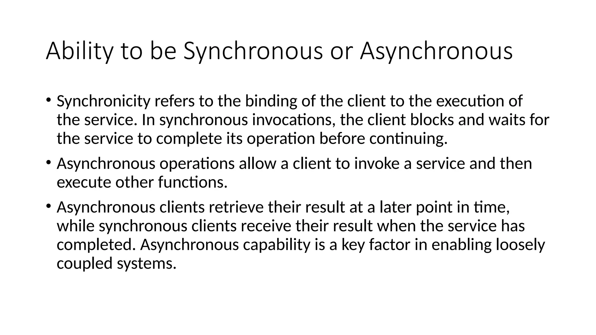 Ability to be Synchronous or Asynchronous
• Synchronicity refers to the binding of the client to the execution of
the service. In synchronous invocations, the client blocks and waits for
the service to complete its operation before continuing.
• Asynchronous operations allow a client to invoke a service and then
execute other functions.
• Asynchronous clients retrieve their result at a later point in time,
while synchronous clients receive their result when the service has
completed. Asynchronous capability is a key factor in enabling loosely
coupled systems.
 