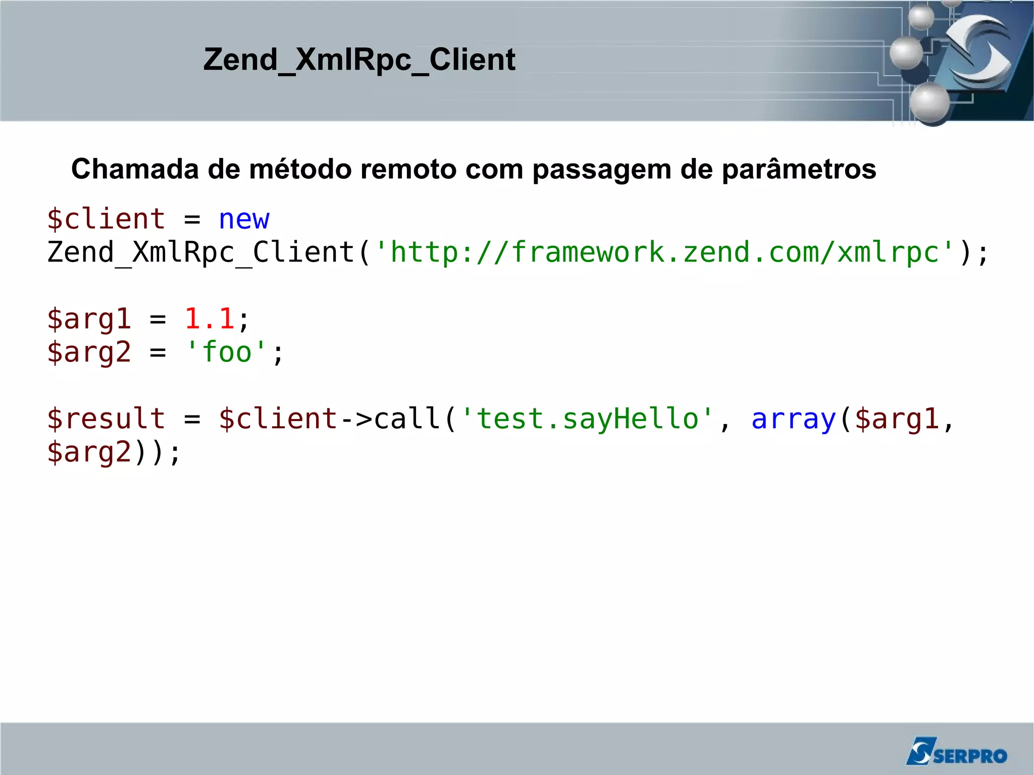 Zend_XmlRpc_Client


 Chamada de método remoto com passagem de parâmetros
$client = new
Zend_XmlRpc_Client('http://framework.zend.com/xmlrpc');

$arg1 = 1.1;
$arg2 = 'foo';

$result = $client->call('test.sayHello', array($arg1,
$arg2));
 