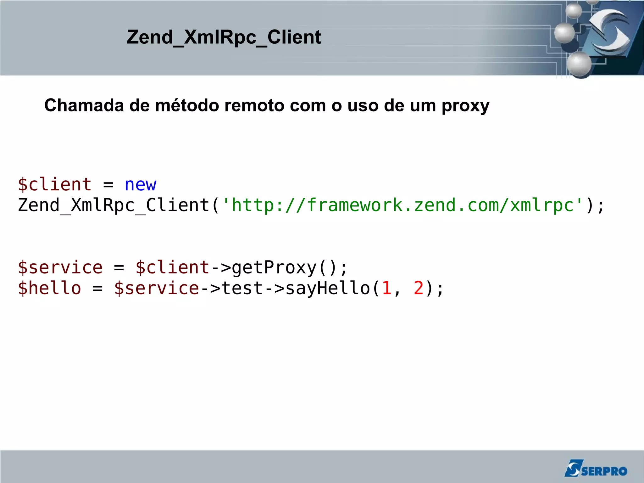 Zend_XmlRpc_Client


  Chamada de método remoto com o uso de um proxy



$client = new
Zend_XmlRpc_Client('http://framework.zend.com/xmlrpc');


$service = $client->getProxy();
$hello = $service->test->sayHello(1, 2);
 