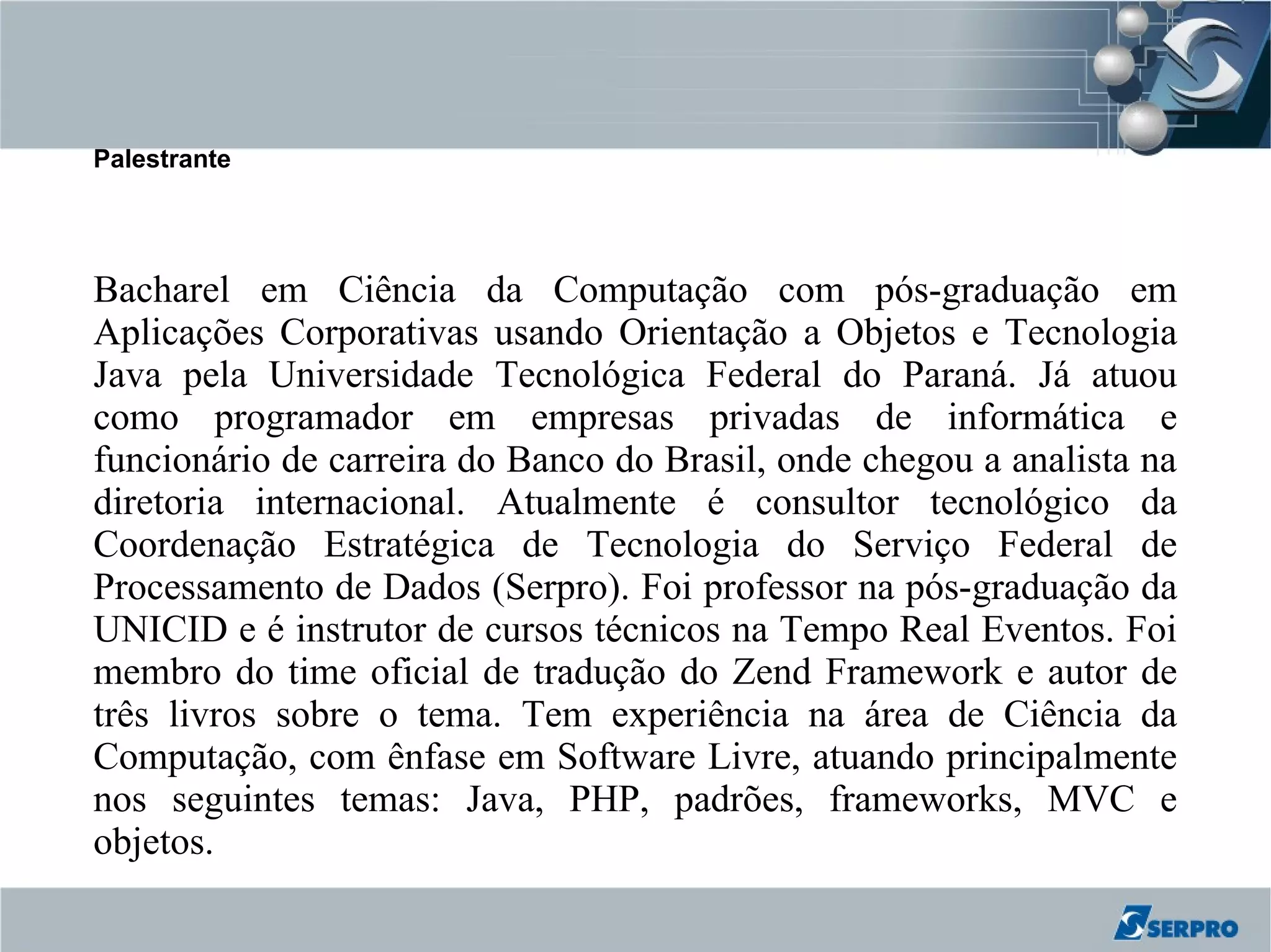 Palestrante




Bacharel em Ciência da Computação com pós-graduação em
Aplicações Corporativas usando Orientação a Objetos e Tecnologia
Java pela Universidade Tecnológica Federal do Paraná. Já atuou
como programador em empresas privadas de informática e
funcionário de carreira do Banco do Brasil, onde chegou a analista na
diretoria internacional. Atualmente é consultor tecnológico da
Coordenação Estratégica de Tecnologia do Serviço Federal de
Processamento de Dados (Serpro). Foi professor na pós-graduação da
UNICID e é instrutor de cursos técnicos na Tempo Real Eventos. Foi
membro do time oficial de tradução do Zend Framework e autor de
três livros sobre o tema. Tem experiência na área de Ciência da
Computação, com ênfase em Software Livre, atuando principalmente
nos seguintes temas: Java, PHP, padrões, frameworks, MVC e
objetos.
 