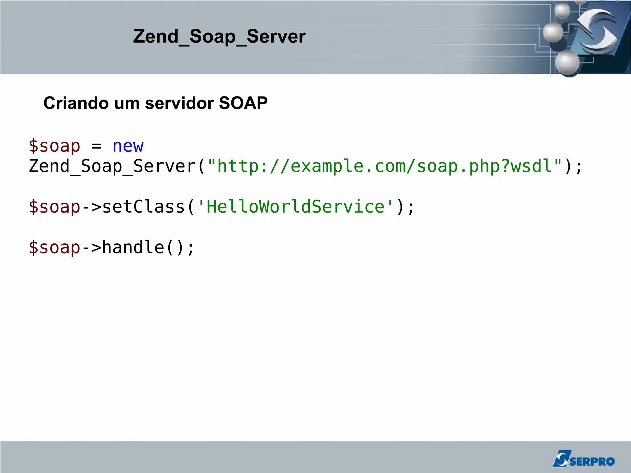 Zend_Soap_Server


 Criando um servidor SOAP

$soap = new
Zend_Soap_Server("http://example.com/soap.php?wsdl");

$soap->setClass('HelloWorldService');

$soap->handle();
 