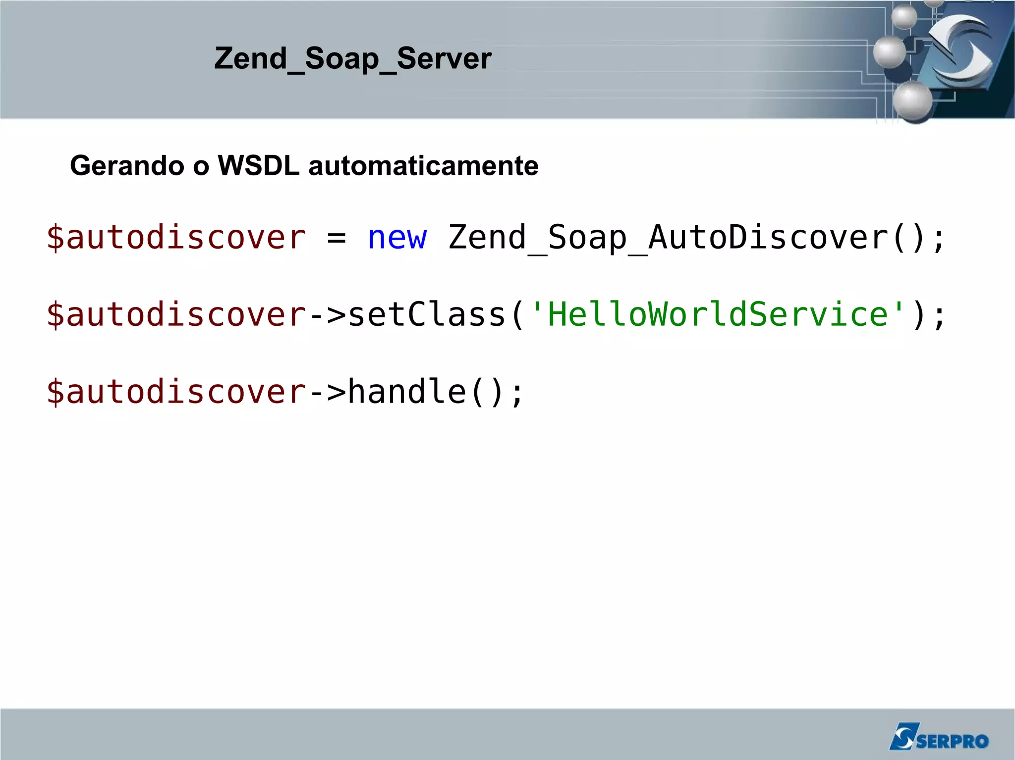 Zend_Soap_Server


 Gerando o WSDL automaticamente

$autodiscover = new Zend_Soap_AutoDiscover();

$autodiscover->setClass('HelloWorldService');

$autodiscover->handle();
 