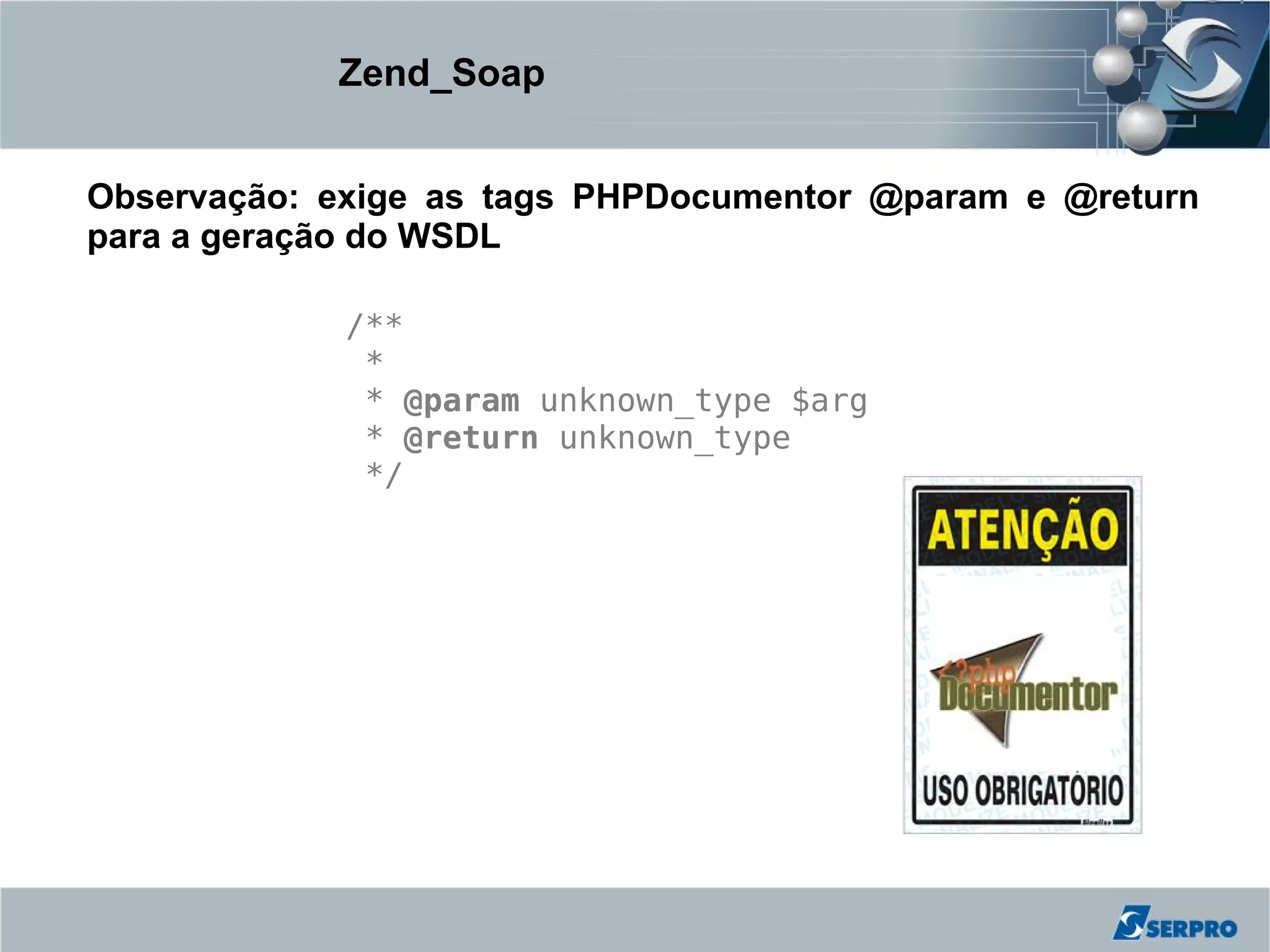 Zend_Soap


Observação: exige as tags PHPDocumentor @param e @return
para a geração do WSDL

             /**
              *
              * @param unknown_type $arg
              * @return unknown_type
              */
 
