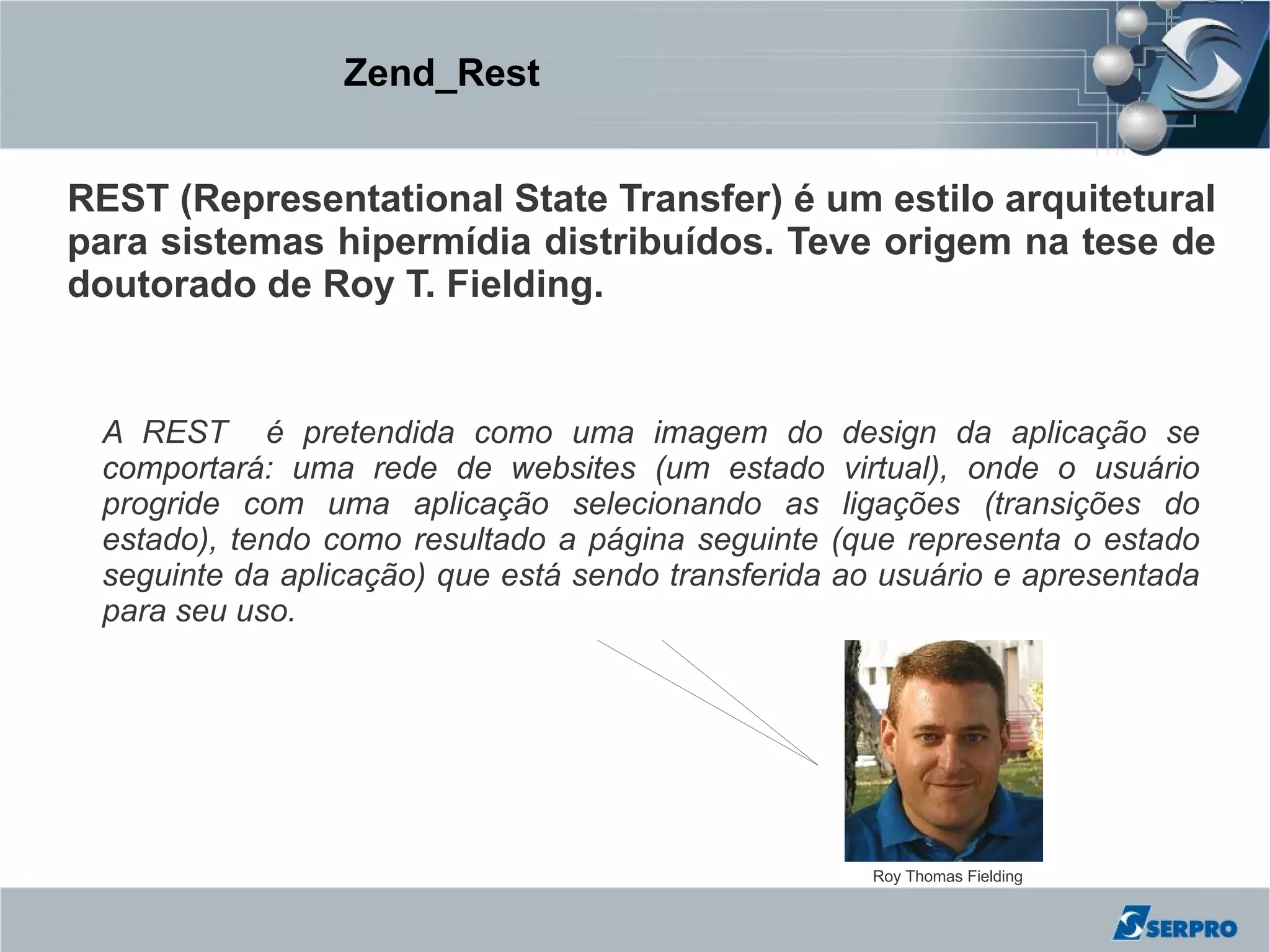 Zend_Rest


REST (Representational State Transfer) é um estilo arquitetural
para sistemas hipermídia distribuídos. Teve origem na tese de
doutorado de Roy T. Fielding.


 A REST é pretendida como uma imagem do design da aplicação se
 comportará: uma rede de websites (um estado virtual), onde o usuário
 progride com uma aplicação selecionando as ligações (transições do
 estado), tendo como resultado a página seguinte (que representa o estado
 seguinte da aplicação) que está sendo transferida ao usuário e apresentada
 para seu uso.




                                                    Roy Thomas Fielding
 