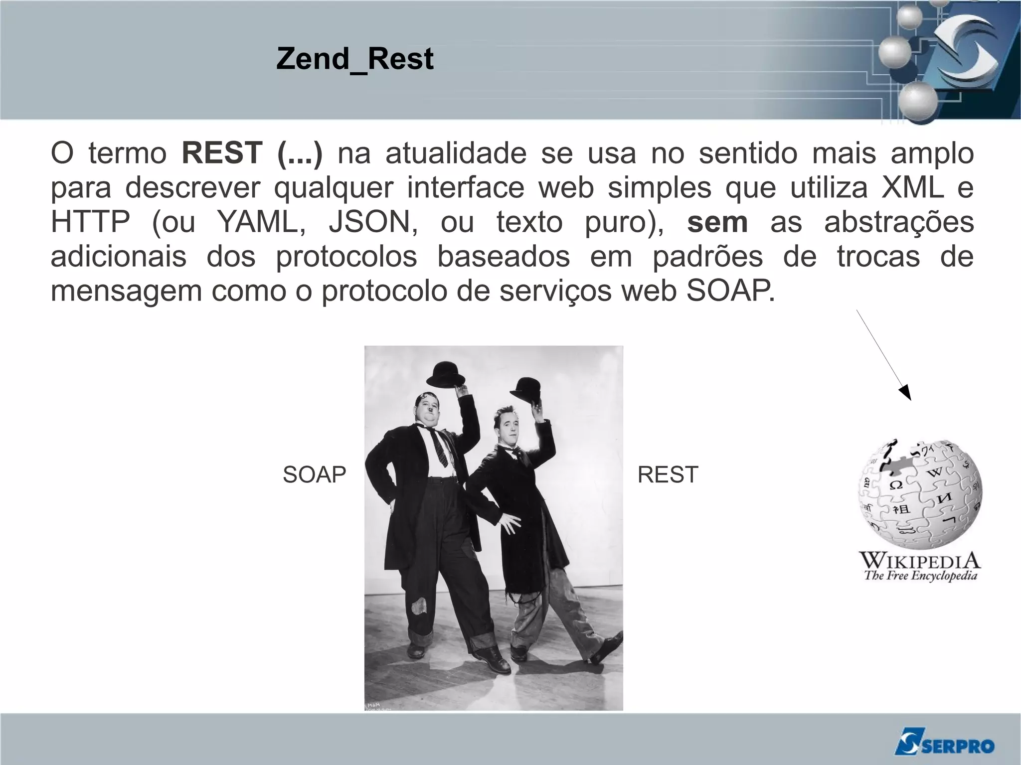 Zend_Rest


O termo REST (...) na atualidade se usa no sentido mais amplo
para descrever qualquer interface web simples que utiliza XML e
HTTP (ou YAML, JSON, ou texto puro), sem as abstrações
adicionais dos protocolos baseados em padrões de trocas de
mensagem como o protocolo de serviços web SOAP.




               SOAP                    REST
 
