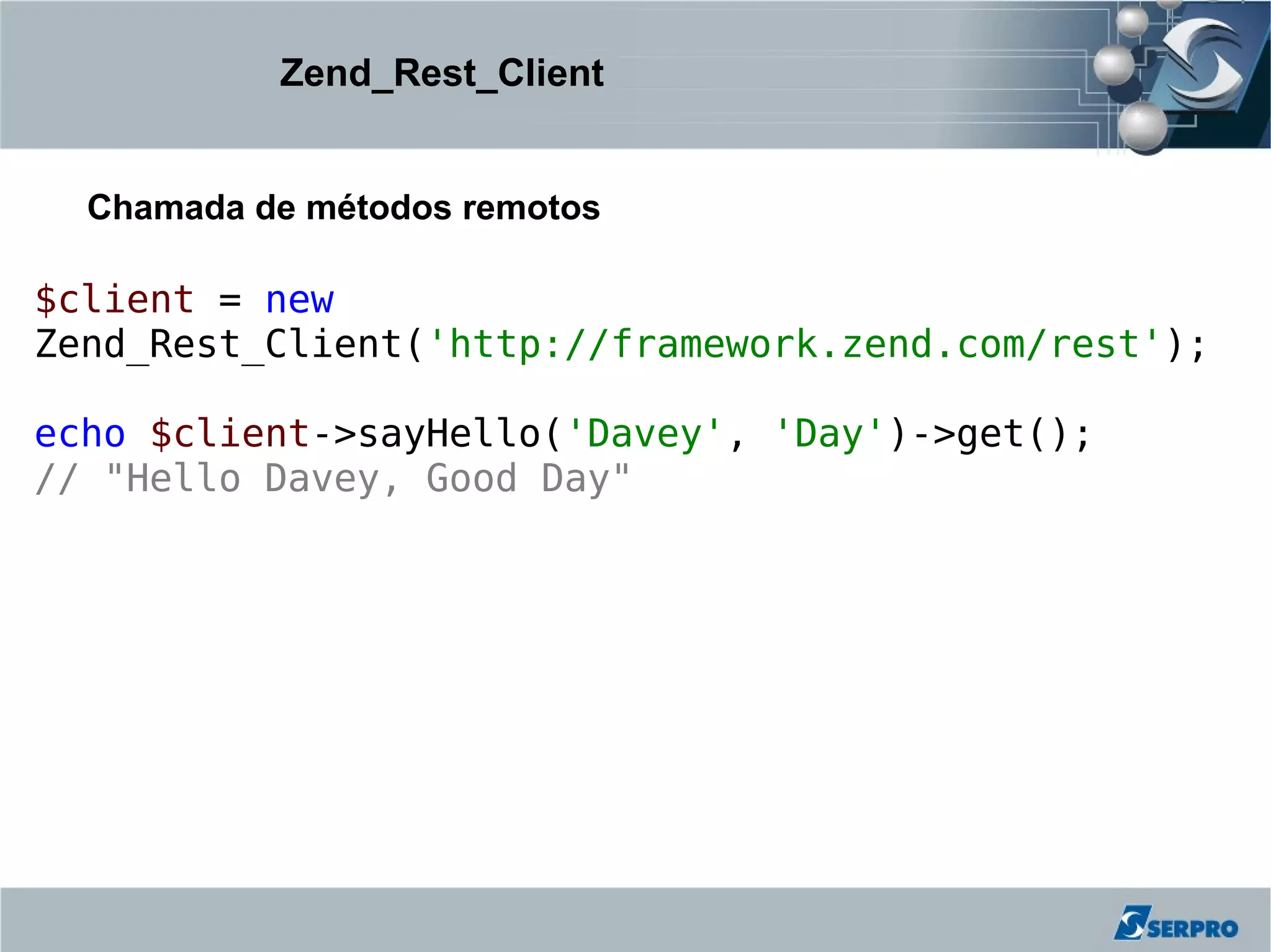 Zend_Rest_Client


  Chamada de métodos remotos

$client = new
Zend_Rest_Client('http://framework.zend.com/rest');

echo $client->sayHello('Davey', 'Day')->get();
// "Hello Davey, Good Day"
 