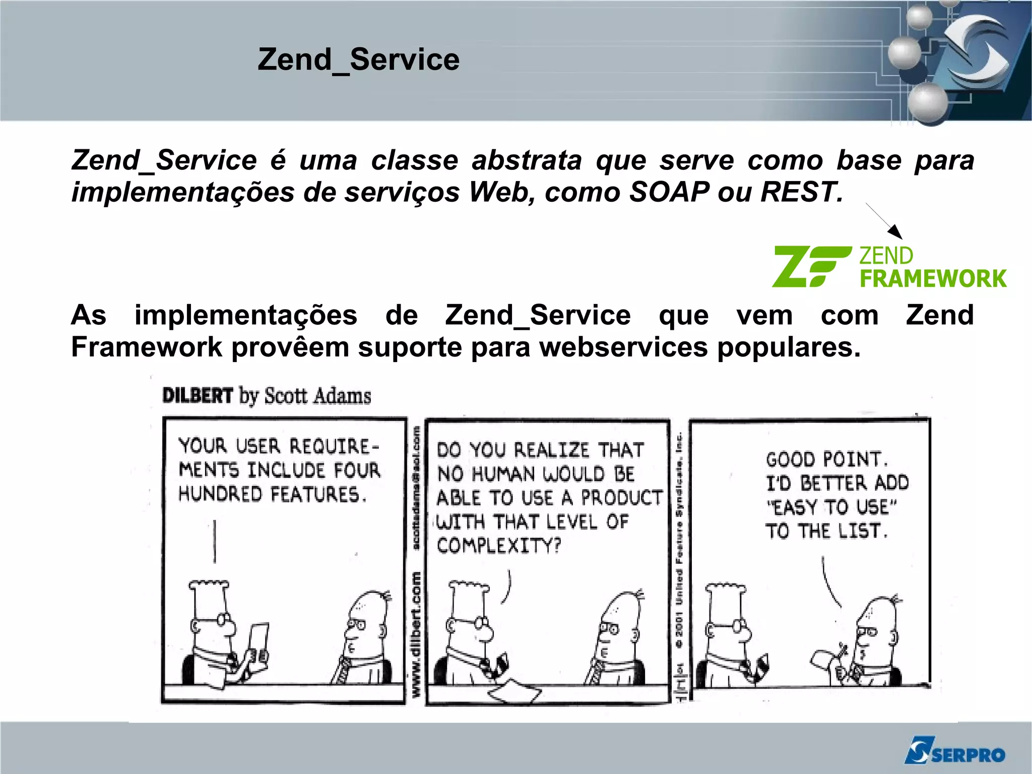 Zend_Service


Zend_Service é uma classe abstrata que serve como base para
implementações de serviços Web, como SOAP ou REST.



As implementações de Zend_Service que vem com Zend
Framework provêem suporte para webservices populares.
 