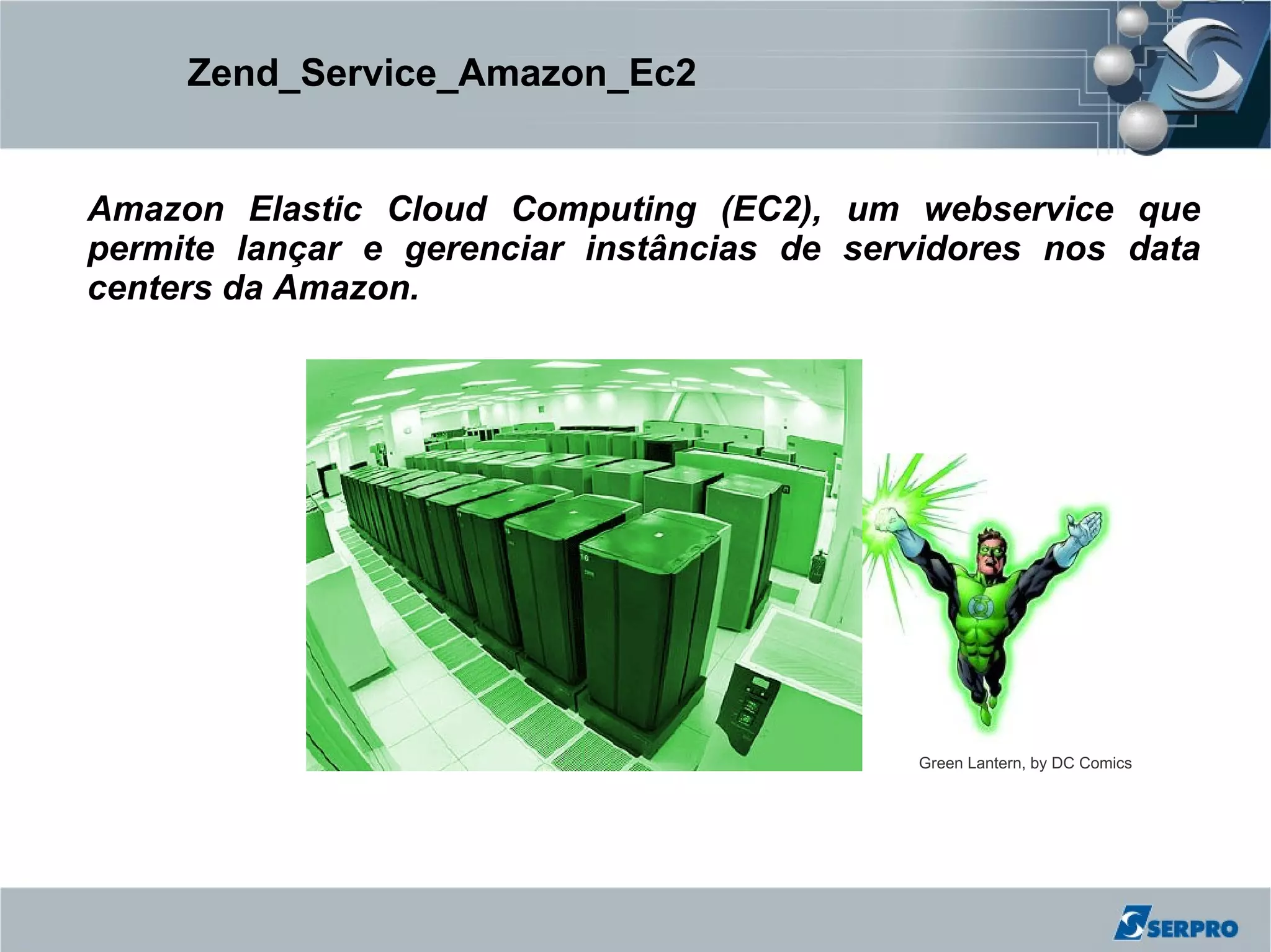Zend_Service_Amazon_Ec2


Amazon Elastic Cloud Computing (EC2), um webservice que
permite lançar e gerenciar instâncias de servidores nos data
centers da Amazon.




                                            Green Lantern, by DC Comics
 