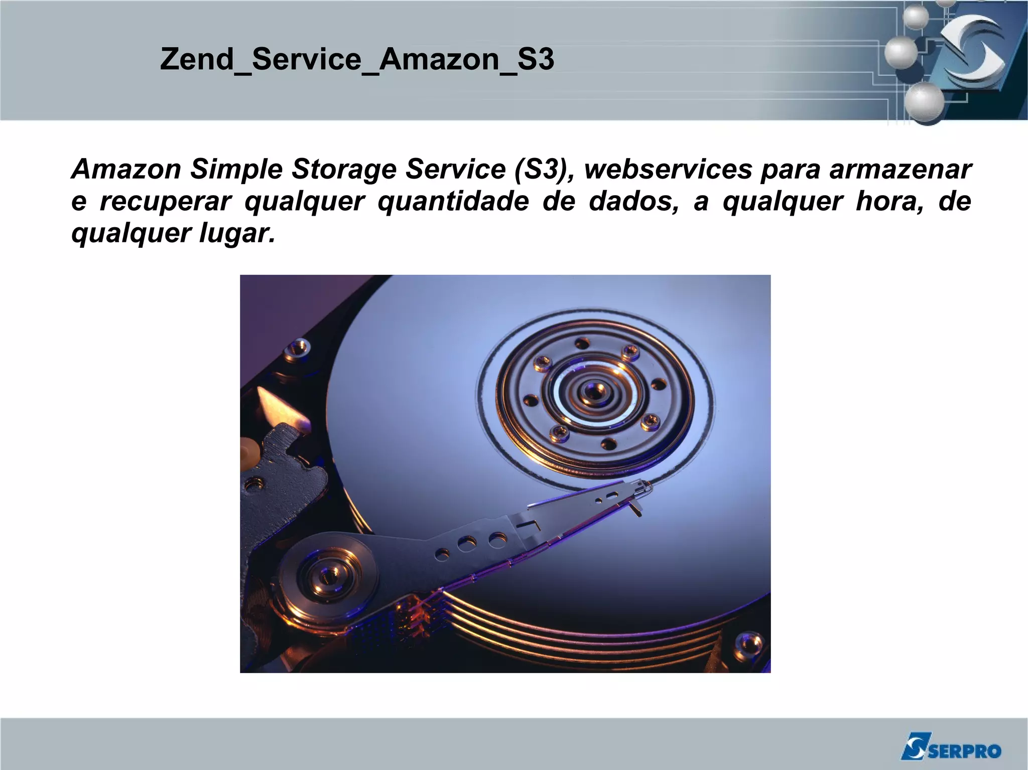 Zend_Service_Amazon_S3


Amazon Simple Storage Service (S3), webservices para armazenar
e recuperar qualquer quantidade de dados, a qualquer hora, de
qualquer lugar.
 