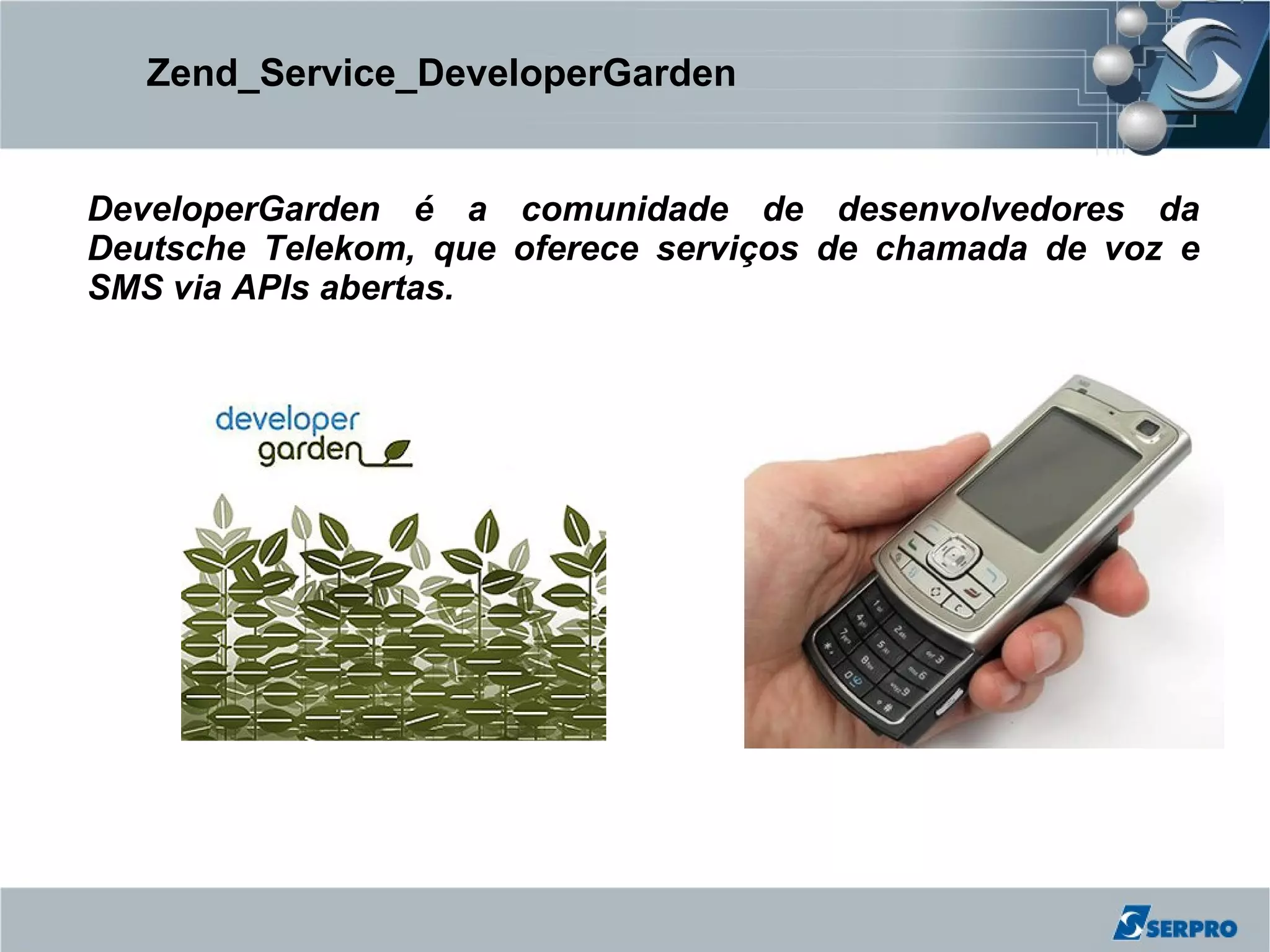 Zend_Service_DeveloperGarden


DeveloperGarden é a comunidade de desenvolvedores da
Deutsche Telekom, que oferece serviços de chamada de voz e
SMS via APIs abertas.
 