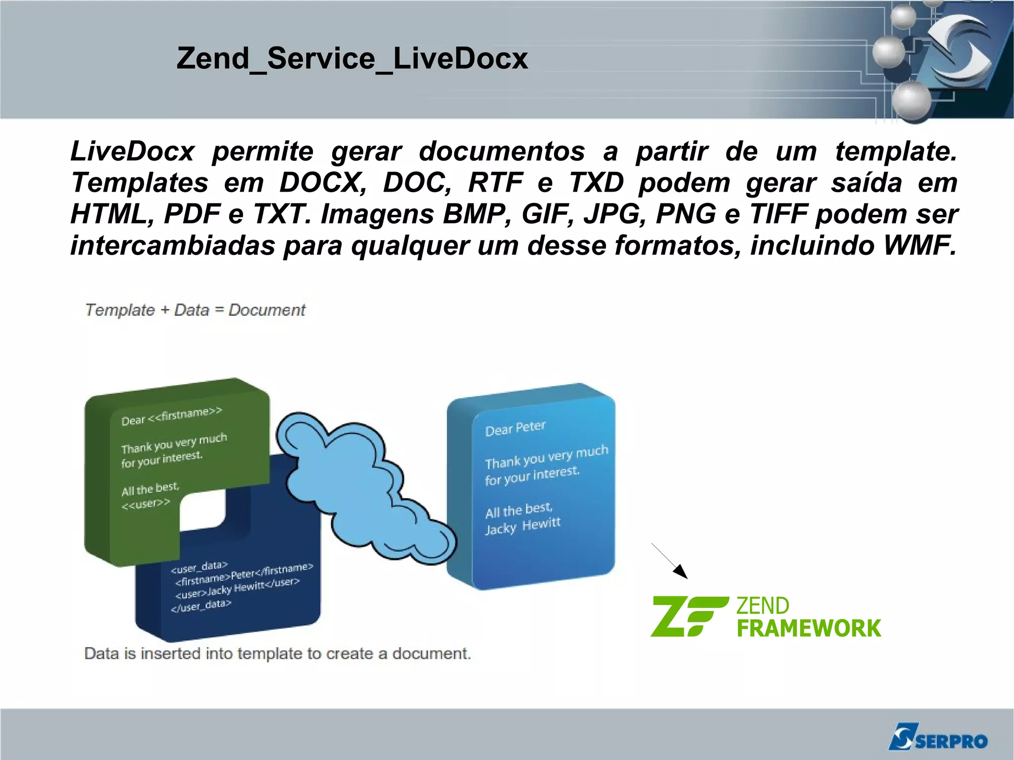Zend_Service_LiveDocx


LiveDocx permite gerar documentos a partir de um template.
Templates em DOCX, DOC, RTF e TXD podem gerar saída em
HTML, PDF e TXT. Imagens BMP, GIF, JPG, PNG e TIFF podem ser
intercambiadas para qualquer um desse formatos, incluindo WMF.
 