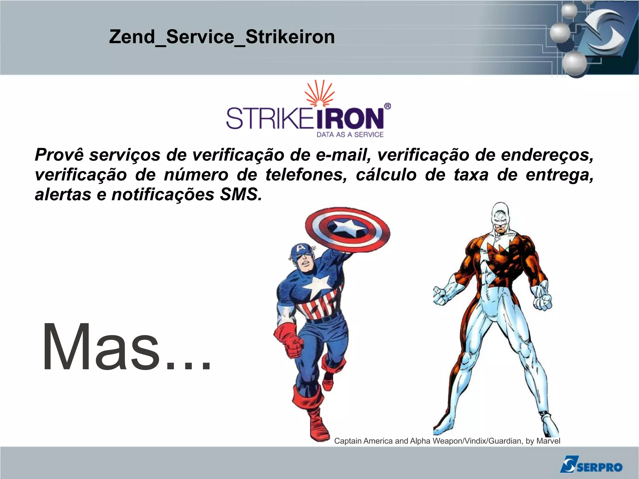 Zend_Service_Strikeiron




Provê serviços de verificação de e-mail, verificação de endereços,
verificação de número de telefones, cálculo de taxa de entrega,
alertas e notificações SMS.




Mas...
                                   Captain America and Alpha Weapon/Vindix/Guardian, by Marvel
 