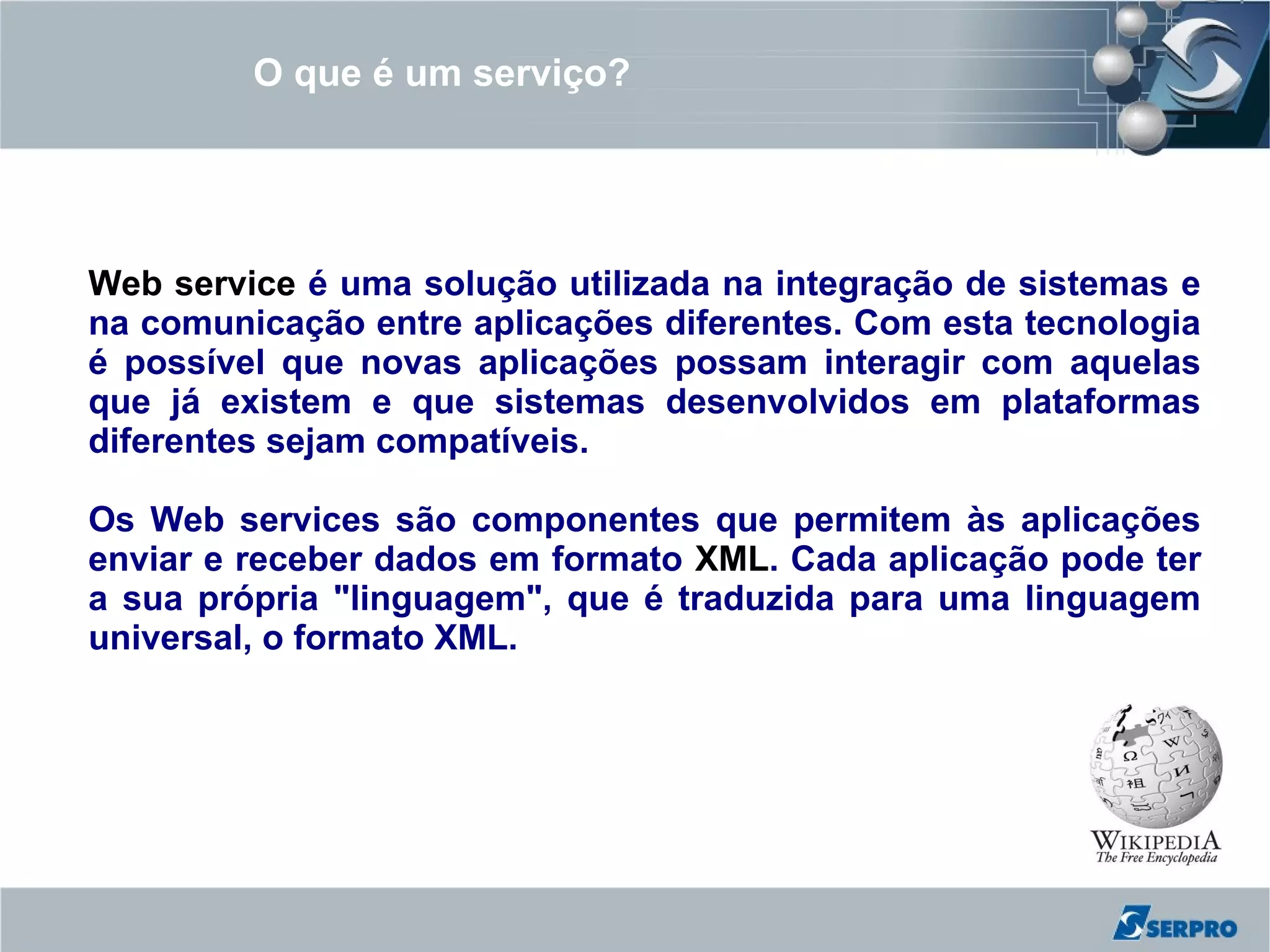 O que é um serviço?




Web service é uma solução utilizada na integração de sistemas e
na comunicação entre aplicações diferentes. Com esta tecnologia
é possível que novas aplicações possam interagir com aquelas
que já existem e que sistemas desenvolvidos em plataformas
diferentes sejam compatíveis.

Os Web services são componentes que permitem às aplicações
enviar e receber dados em formato XML. Cada aplicação pode ter
a sua própria "linguagem", que é traduzida para uma linguagem
universal, o formato XML.
 
