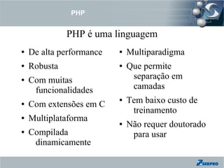 PHP


              PHP é uma linguagem
●   De alta performance   ●   Multiparadigma
●   Robusta               ●   Que permite
●   Com muitas                 separação em
     funcionalidades           camadas
●   Com extensões em C
                          ●   Tem baixo custo de
                               treinamento
●   Multiplataforma       ●   Não requer doutorado
●   Compilada                  para usar
     dinamicamente
 