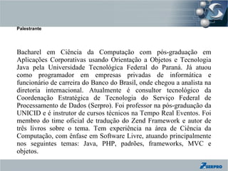 Palestrante




Bacharel em Ciência da Computação com pós-graduação em
Aplicações Corporativas usando Orientação a Objetos e Tecnologia
Java pela Universidade Tecnológica Federal do Paraná. Já atuou
como programador em empresas privadas de informática e
funcionário de carreira do Banco do Brasil, onde chegou a analista na
diretoria internacional. Atualmente é consultor tecnológico da
Coordenação Estratégica de Tecnologia do Serviço Federal de
Processamento de Dados (Serpro). Foi professor na pós-graduação da
UNICID e é instrutor de cursos técnicos na Tempo Real Eventos. Foi
membro do time oficial de tradução do Zend Framework e autor de
três livros sobre o tema. Tem experiência na área de Ciência da
Computação, com ênfase em Software Livre, atuando principalmente
nos seguintes temas: Java, PHP, padrões, frameworks, MVC e
objetos.
 