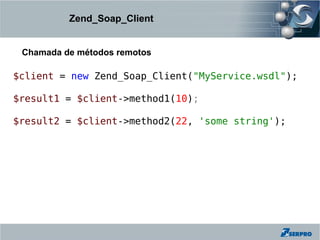 Zend_Soap_Client


 Chamada de métodos remotos

$client = new Zend_Soap_Client("MyService.wsdl");

$result1 = $client->method1(10);

$result2 = $client->method2(22, 'some string');
 
