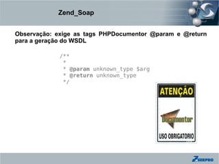 Zend_Soap


Observação: exige as tags PHPDocumentor @param e @return
para a geração do WSDL

             /**
              *
              * @param unknown_type $arg
              * @return unknown_type
              */
 