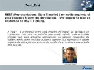 Zend_Rest


REST (Representational State Transfer) é um estilo arquitetural
para sistemas hipermídia distribuídos. Teve origem na tese de
doutorado de Roy T. Fielding.


 A REST é pretendida como uma imagem do design da aplicação se
 comportará: uma rede de websites (um estado virtual), onde o usuário
 progride com uma aplicação selecionando as ligações (transições do
 estado), tendo como resultado a página seguinte (que representa o estado
 seguinte da aplicação) que está sendo transferida ao usuário e apresentada
 para seu uso.




                                                    Roy Thomas Fielding
 