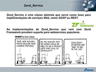 Zend_Service


Zend_Service é uma classe abstrata que serve como base para
implementações de serviços Web, como SOAP ou REST.



As implementações de Zend_Service que vem com Zend
Framework provêem suporte para webservices populares.
 