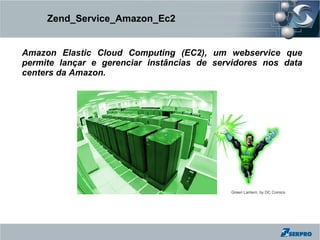 Zend_Service_Amazon_Ec2


Amazon Elastic Cloud Computing (EC2), um webservice que
permite lançar e gerenciar instâncias de servidores nos data
centers da Amazon.




                                            Green Lantern, by DC Comics
 