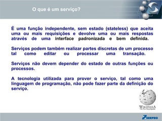 O que é um serviço?


É uma função independente, sem estado (stateless) que aceita
uma ou mais requisições e devolve uma ou mais respostas
através de uma interface padronizada e bem definida.

Serviços podem também realizar partes discretas de um processo
tal   como   editar  ou     processar     uma     transação.

Serviços não devem depender do estado de outras funções ou
processos.

A tecnologia utilizada para prover o serviço, tal como uma
linguagem de programação, não pode fazer parte da definição do
serviço.
 