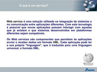 O que é um serviço?




Web service é uma solução utilizada na integração de sistemas e
na comunicação entre aplicações diferentes. Com esta tecnologia
é possível que novas aplicações possam interagir com aquelas
que já existem e que sistemas desenvolvidos em plataformas
diferentes sejam compatíveis.

Os Web services são componentes que permitem às aplicações
enviar e receber dados em formato XML. Cada aplicação pode ter
a sua própria "linguagem", que é traduzida para uma linguagem
universal, o formato XML.
 