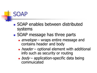SOAP
 SOAP enables between distributed
systems
 SOAP message has three parts
 envelope – wraps entire message and
contains header and body
 header – optional element with additional
info such as security or routing
 body – application-specific data being
commuicated
 