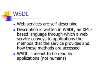 WSDL
 Web services are self-describing
 Description is written in WSDL, an XML-
based language through which a web
service conveys to applications the
methods that the service provides and
how those methods are accessed
 WSDL is meant to be read by
applications (not humans)
 