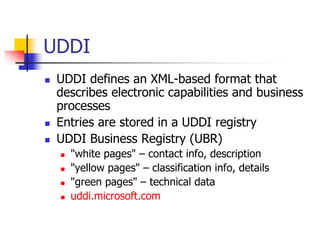 UDDI
 UDDI defines an XML-based format that
describes electronic capabilities and business
processes
 Entries are stored in a UDDI registry
 UDDI Business Registry (UBR)
 "white pages" – contact info, description
 "yellow pages" – classification info, details
 "green pages" – technical data
 uddi.microsoft.com
 