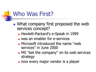 Who Was First?
 What company first proposed the web
services concept?
 Hewlett-Packard's e-Speak in 1999
 was an enabler for e-services
 Microsoft introduced the name "web
services" in June 2000
 MS "bet the company" on its web services
strategy
 now every major vendor is a player
 