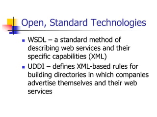 Open, Standard Technologies
 WSDL – a standard method of
describing web services and their
specific capabilities (XML)
 UDDI – defines XML-based rules for
building directories in which companies
advertise themselves and their web
services
 