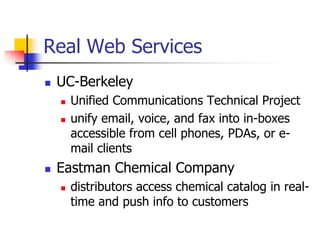 Real Web Services
 UC-Berkeley
 Unified Communications Technical Project
 unify email, voice, and fax into in-boxes
accessible from cell phones, PDAs, or e-
mail clients
 Eastman Chemical Company
 distributors access chemical catalog in real-
time and push info to customers
 
