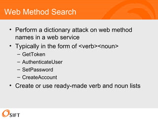 Web Method Search Perform a dictionary attack on web method names in a web service Typically in the form of <verb><noun> GetToken AuthenticateUser SetPassword CreateAccount Create or use ready-made verb and noun lists 