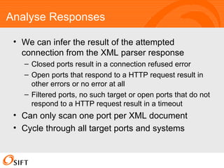Analyse Responses We can infer the result of the attempted connection from the XML parser response Closed ports result in a connection refused error Open ports that respond to a HTTP request result in other errors or no error at all Filtered ports, no such target or open ports that do not respond to a HTTP request result in a timeout Can only scan one port per XML document Cycle through all target ports and systems 