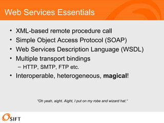 Web Services Essentials XML-based remote procedure call Simple Object Access Protocol (SOAP) Web Services Description Language (WSDL) Multiple transport bindings HTTP, SMTP, FTP etc. Interoperable, heterogeneous,  magical ! “ Oh yeah, aight. Aight, I put on my robe and wizard hat.“ 