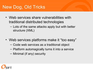 New Dog, Old Tricks Web services share vulnerabilities with traditional distributed technologies Lots of the same attacks apply but with better structure (XML) Web services platforms make it “too easy” Code web services as a traditional object Platform automagically turns it into a service Minimal (if any) security 