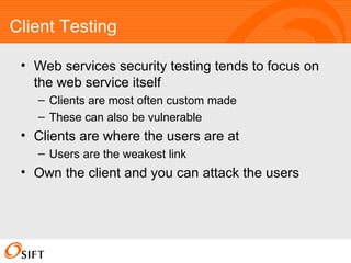 Client Testing Web services security testing tends to focus on the web service itself Clients are most often custom made These can also be vulnerable Clients are where the users are at Users are the weakest link Own the client and you can attack the users 